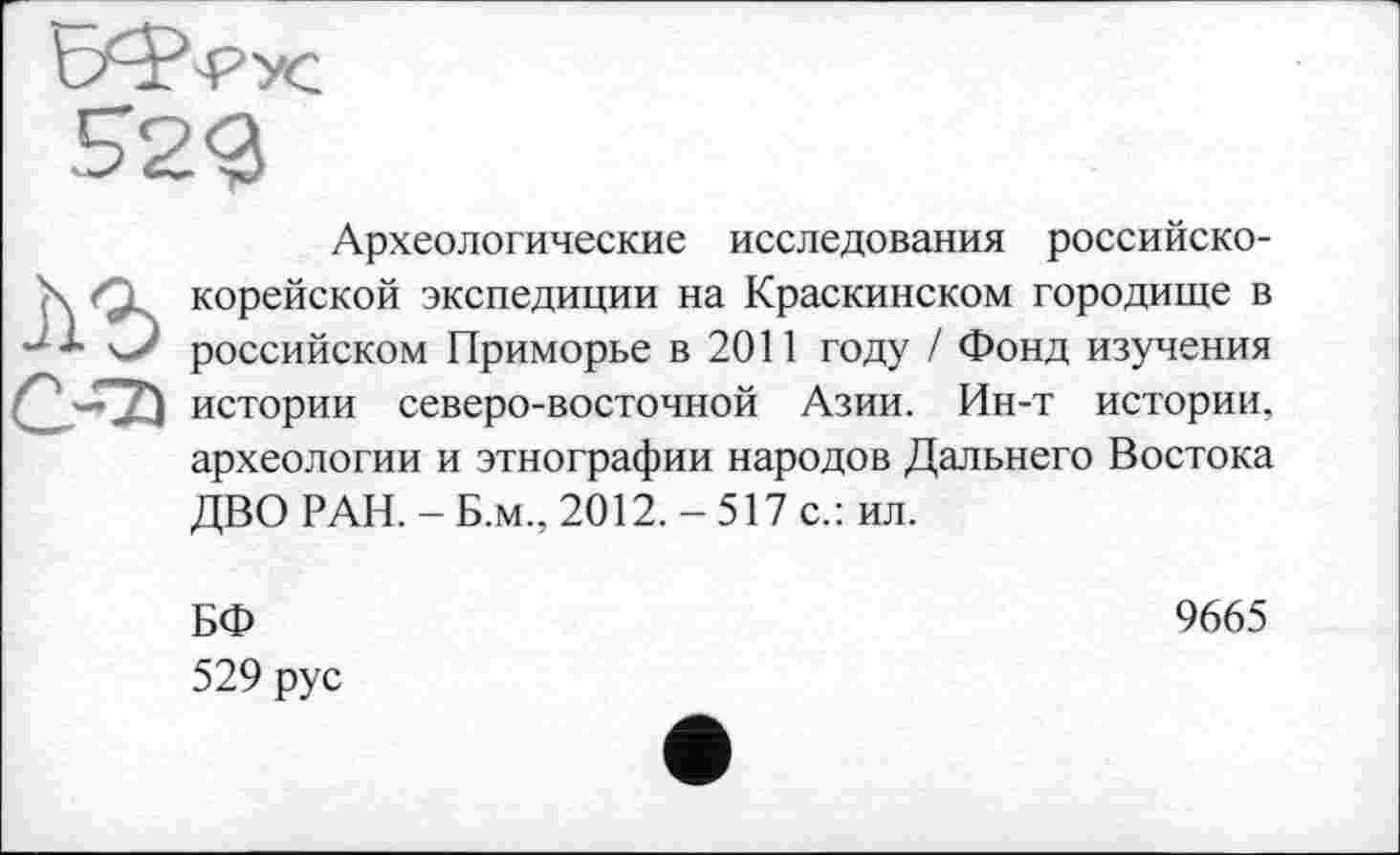 ﻿Археологические исследования российско-корейской экспедиции на Краскинском городище в российском Приморье в 2011 году / Фонд изучения истории северо-восточной Азии. Ин-т истории, археологии и этнографии народов Дальнего Востока ДВО РАН. - Б.м., 2012.-517 с.: ил.
БФ
529 рус
9665